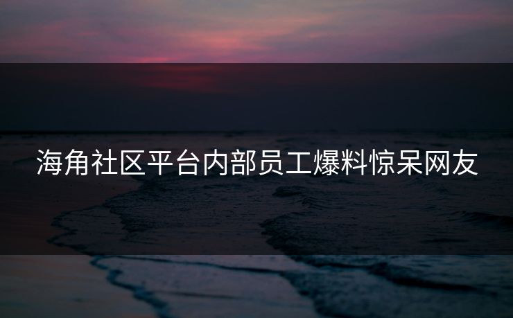 海角社区平台内部员工爆料惊呆网友