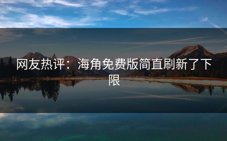 网友热评：海角免费版简直刷新了下限
