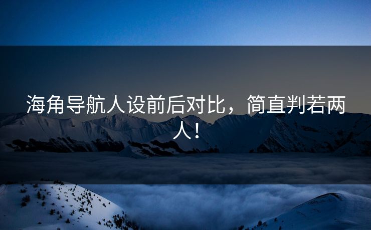 海角导航人设前后对比，简直判若两人！