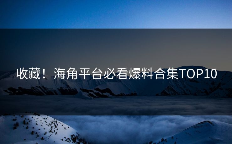 收藏！海角平台必看爆料合集TOP10