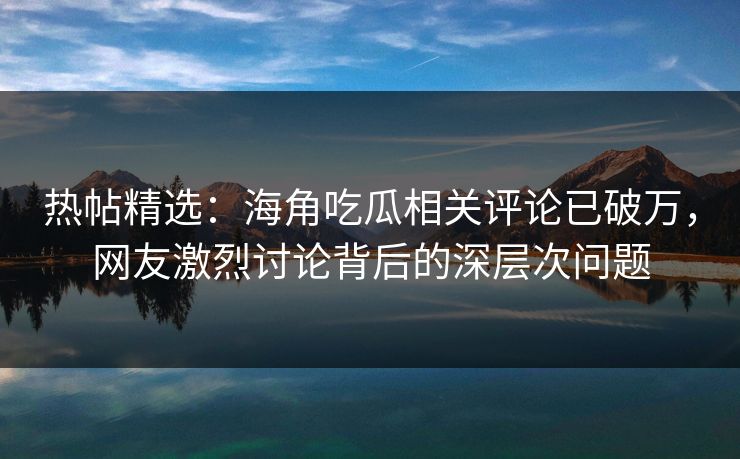 热帖精选：海角吃瓜相关评论已破万，网友激烈讨论背后的深层次问题