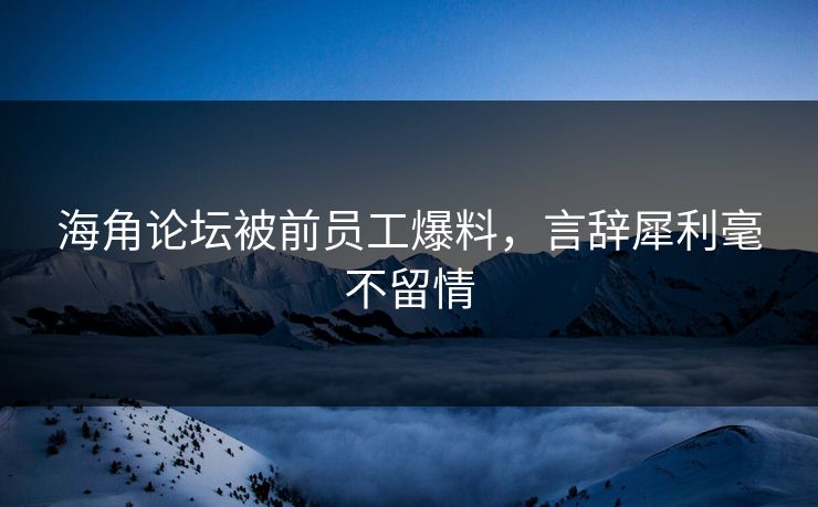 海角论坛被前员工爆料，言辞犀利毫不留情