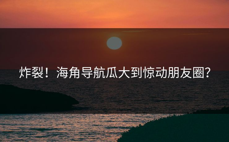 炸裂！海角导航瓜大到惊动朋友圈？