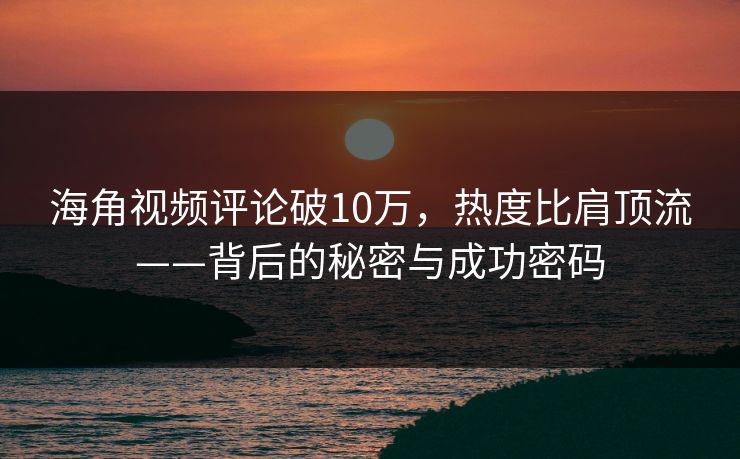 海角视频评论破10万，热度比肩顶流——背后的秘密与成功密码