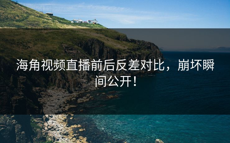 海角视频直播前后反差对比，崩坏瞬间公开！