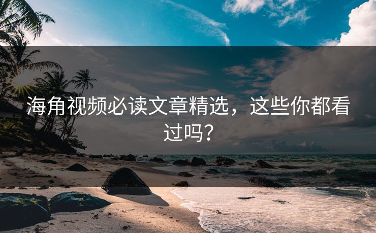 海角视频必读文章精选，这些你都看过吗？