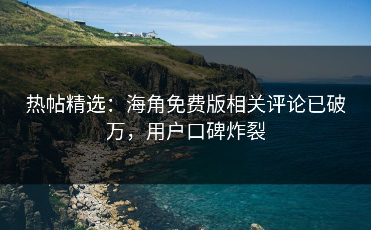 热帖精选：海角免费版相关评论已破万，用户口碑炸裂