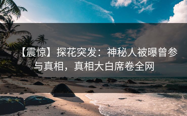 【震惊】探花突发：神秘人被曝曾参与真相，真相大白席卷全网