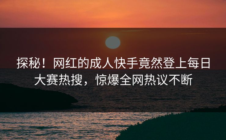 探秘！网红的成人快手竟然登上每日大赛热搜，惊爆全网热议不断