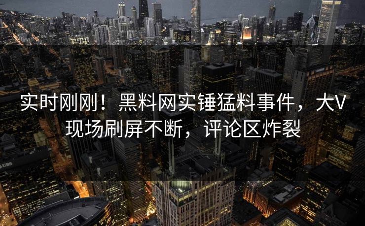 实时刚刚！黑料网实锤猛料事件，大V现场刷屏不断，评论区炸裂