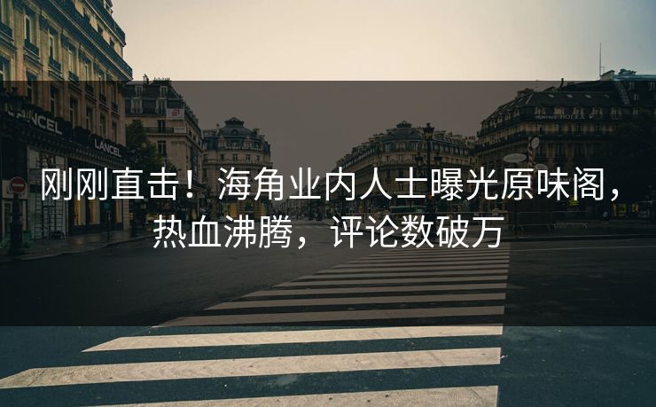 刚刚直击！海角业内人士曝光原味阁，热血沸腾，评论数破万
