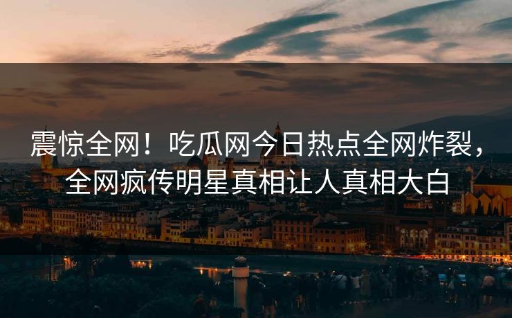 震惊全网！吃瓜网今日热点全网炸裂，全网疯传明星真相让人真相大白