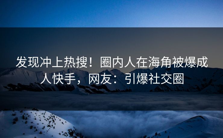 发现冲上热搜！圈内人在海角被爆成人快手，网友：引爆社交圈