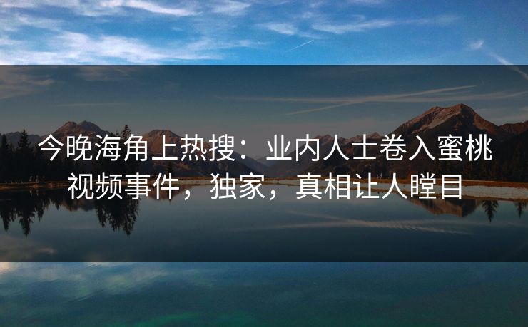 今晚海角上热搜：业内人士卷入蜜桃视频事件，独家，真相让人瞠目