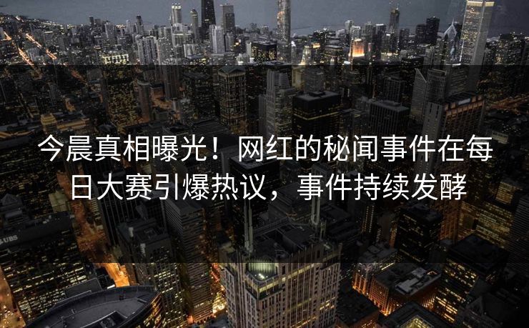 今晨真相曝光！网红的秘闻事件在每日大赛引爆热议，事件持续发酵