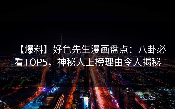 【爆料】好色先生漫画盘点：八卦必看TOP5，神秘人上榜理由令人揭秘