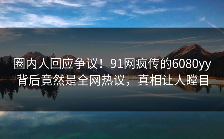 圈内人回应争议！91网疯传的6080yy背后竟然是全网热议，真相让人瞠目
