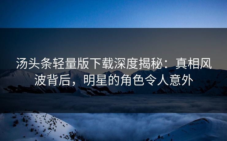 汤头条轻量版下载深度揭秘：真相风波背后，明星的角色令人意外