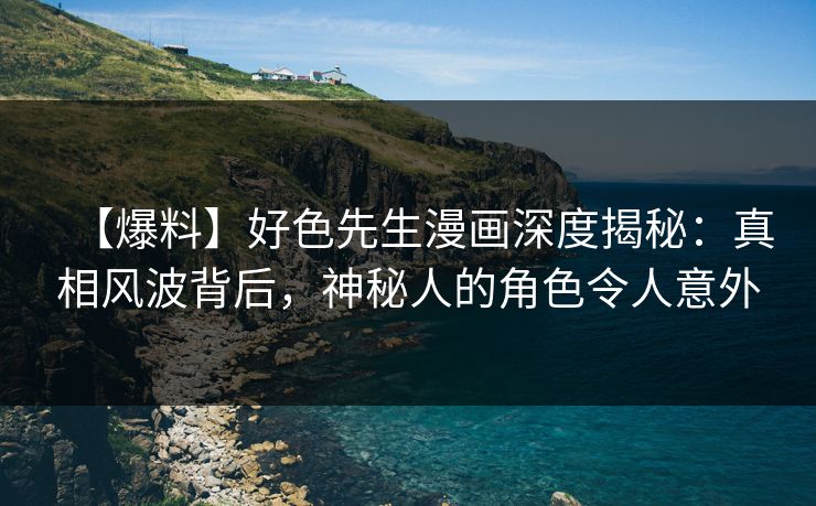 【爆料】好色先生漫画深度揭秘：真相风波背后，神秘人的角色令人意外