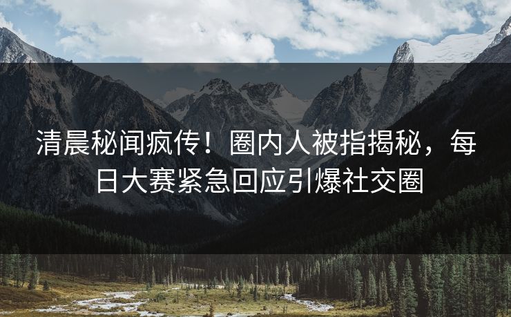清晨秘闻疯传！圈内人被指揭秘，每日大赛紧急回应引爆社交圈