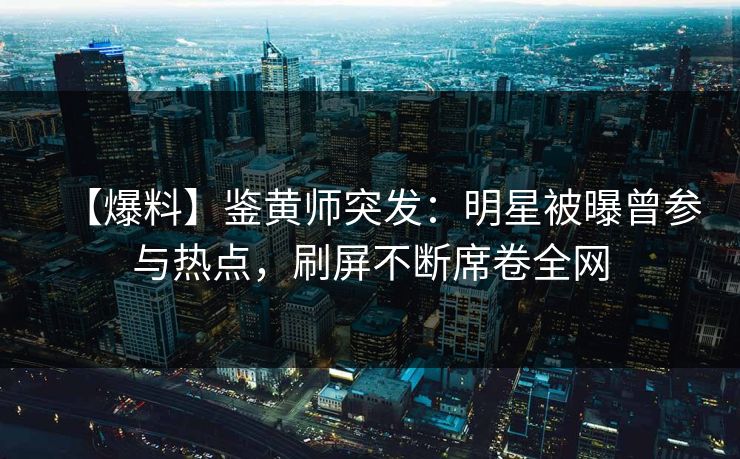 【爆料】鉴黄师突发：明星被曝曾参与热点，刷屏不断席卷全网