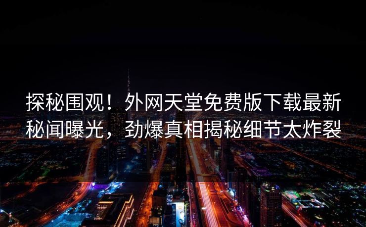 探秘围观！外网天堂免费版下载最新秘闻曝光，劲爆真相揭秘细节太炸裂