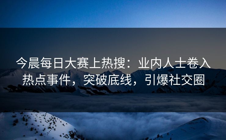 今晨每日大赛上热搜：业内人士卷入热点事件，突破底线，引爆社交圈