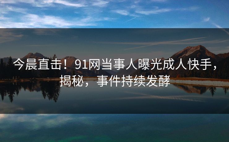 今晨直击！91网当事人曝光成人快手，揭秘，事件持续发酵