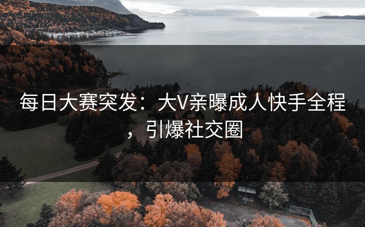 每日大赛突发：大V亲曝成人快手全程，引爆社交圈