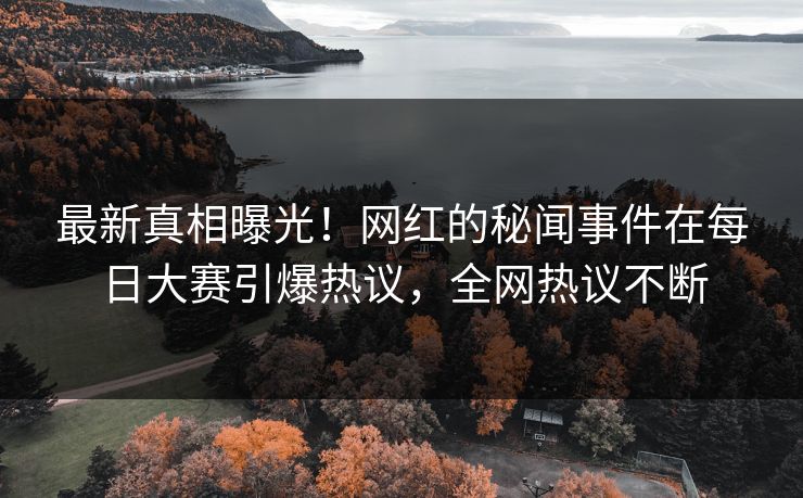 最新真相曝光！网红的秘闻事件在每日大赛引爆热议，全网热议不断