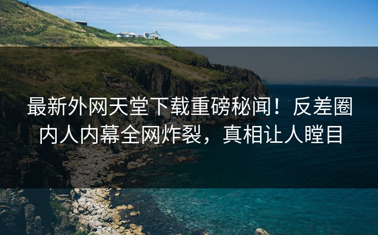 最新外网天堂下载重磅秘闻！反差圈内人内幕全网炸裂，真相让人瞠目