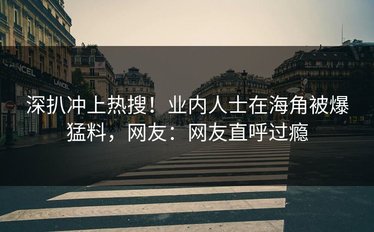 深扒冲上热搜！业内人士在海角被爆猛料，网友：网友直呼过瘾
