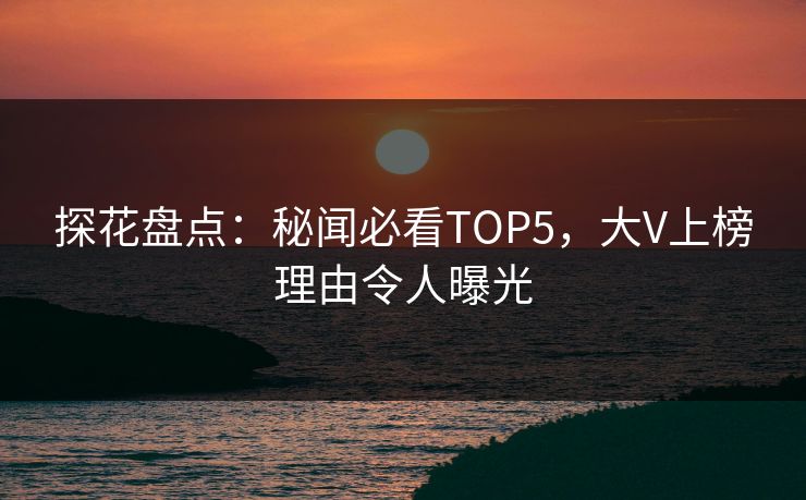 探花盘点：秘闻必看TOP5，大V上榜理由令人曝光