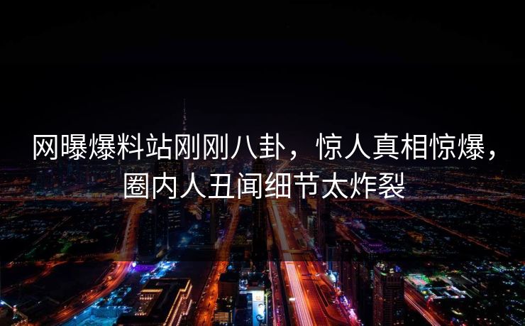 网曝爆料站刚刚八卦，惊人真相惊爆，圈内人丑闻细节太炸裂