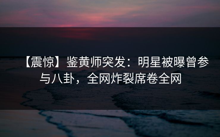 【震惊】鉴黄师突发：明星被曝曾参与八卦，全网炸裂席卷全网