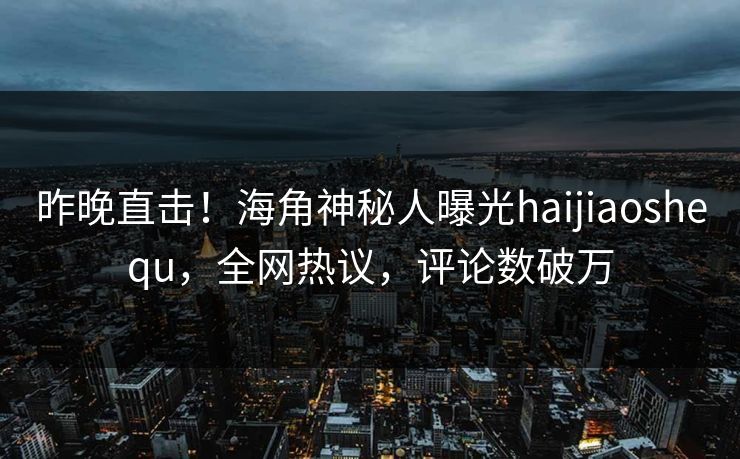 昨晚直击！海角神秘人曝光haijiaoshequ，全网热议，评论数破万
