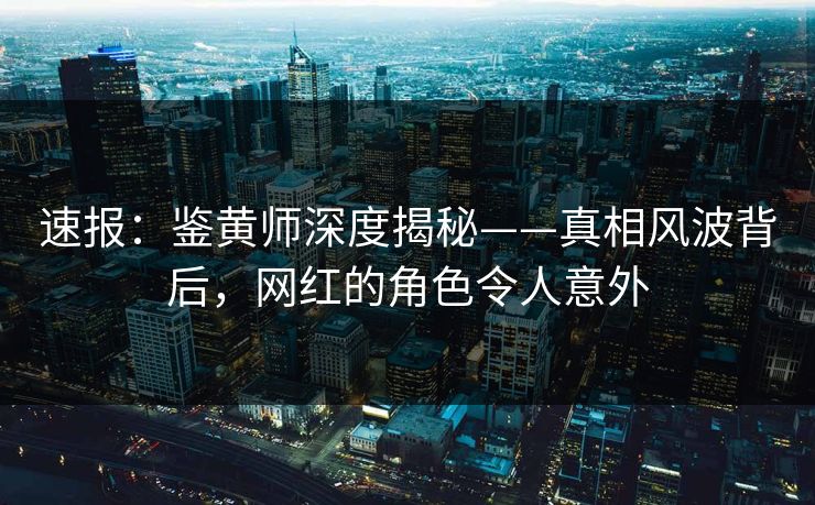 速报：鉴黄师深度揭秘——真相风波背后，网红的角色令人意外