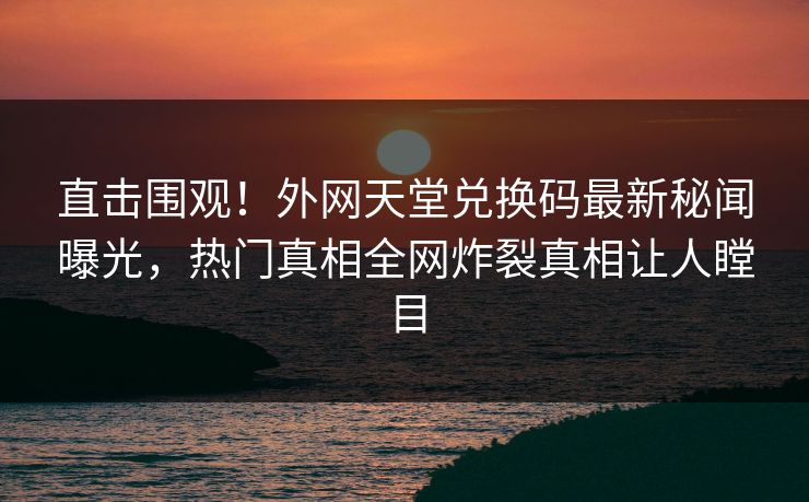 直击围观！外网天堂兑换码最新秘闻曝光，热门真相全网炸裂真相让人瞠目