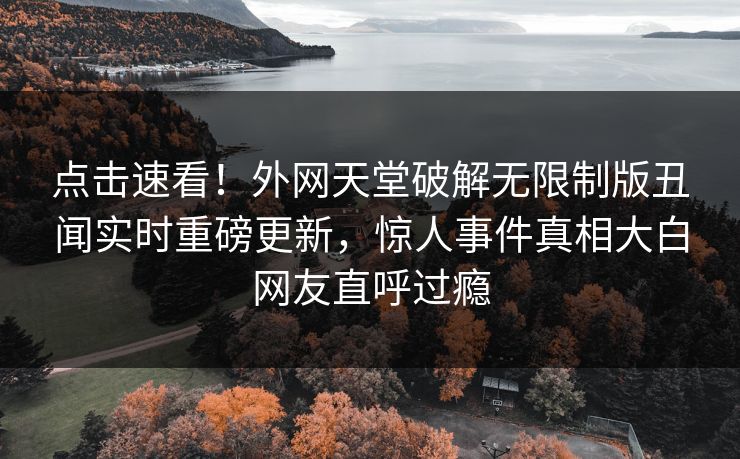 点击速看！外网天堂破解无限制版丑闻实时重磅更新，惊人事件真相大白网友直呼过瘾