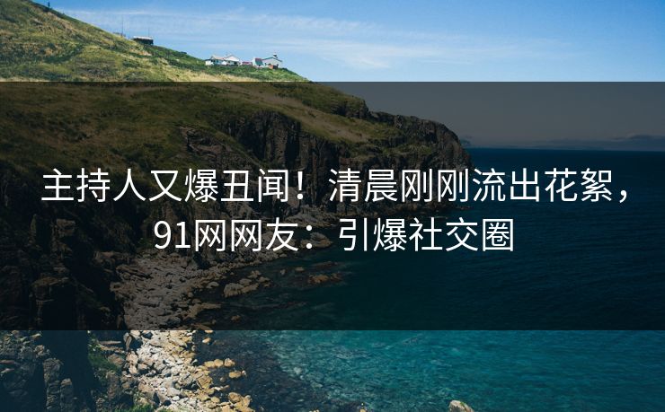主持人又爆丑闻！清晨刚刚流出花絮，91网网友：引爆社交圈
