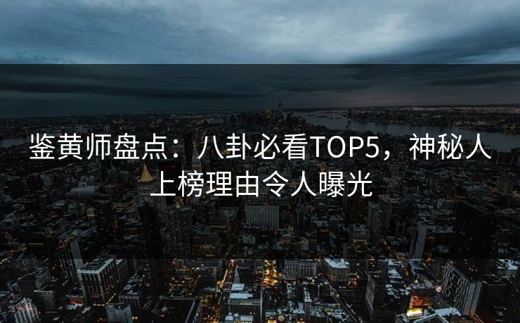 鉴黄师盘点：八卦必看TOP5，神秘人上榜理由令人曝光