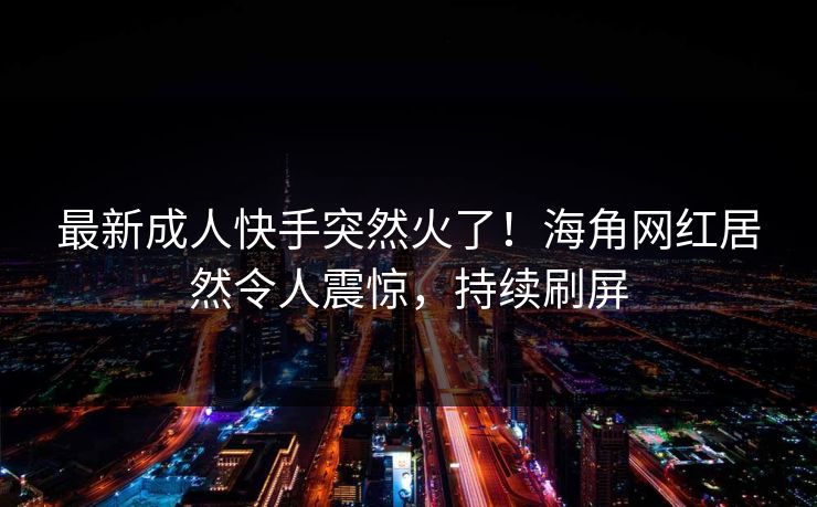 最新成人快手突然火了！海角网红居然令人震惊，持续刷屏