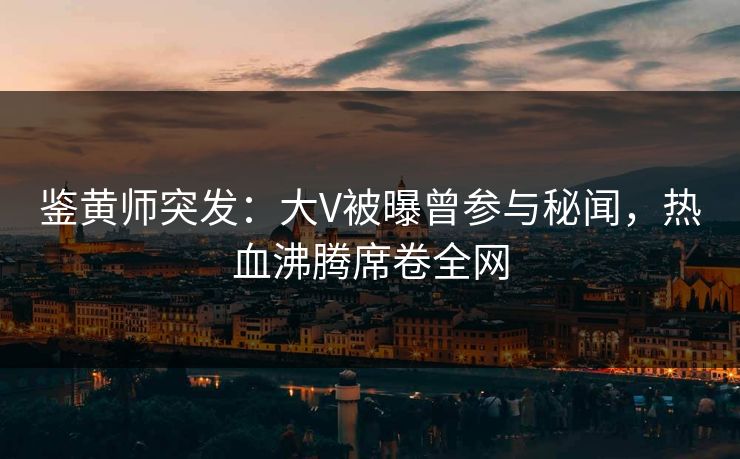 鉴黄师突发：大V被曝曾参与秘闻，热血沸腾席卷全网