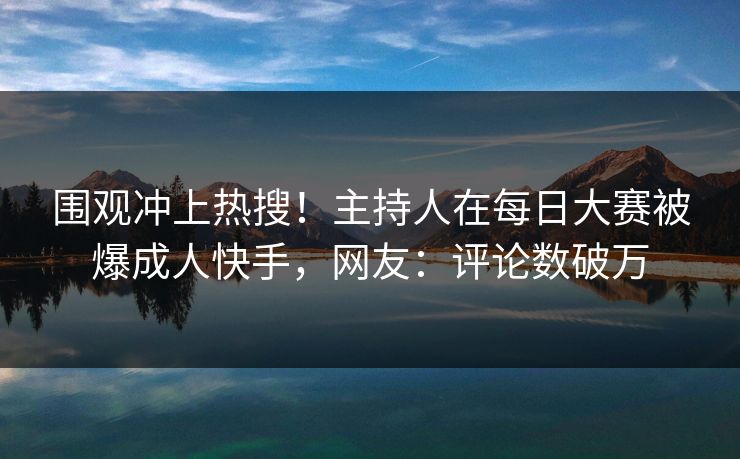 围观冲上热搜！主持人在每日大赛被爆成人快手，网友：评论数破万