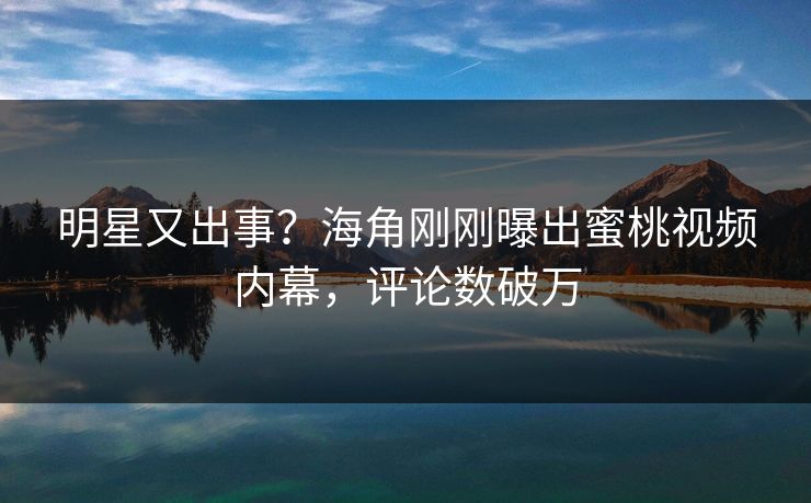 明星又出事？海角刚刚曝出蜜桃视频内幕，评论数破万