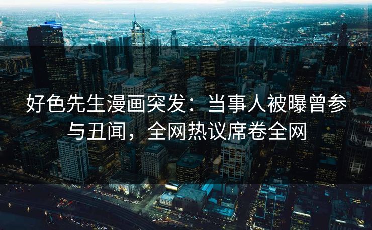 好色先生漫画突发：当事人被曝曾参与丑闻，全网热议席卷全网