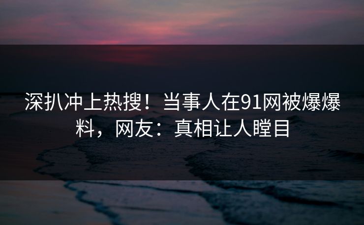 深扒冲上热搜！当事人在91网被爆爆料，网友：真相让人瞠目