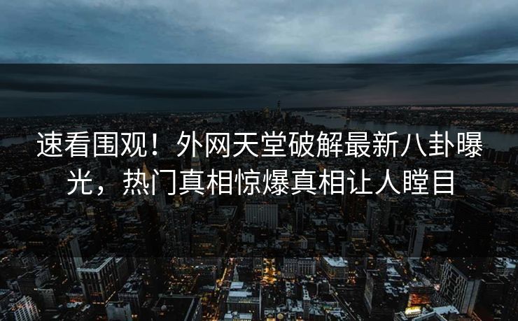 速看围观！外网天堂破解最新八卦曝光，热门真相惊爆真相让人瞠目