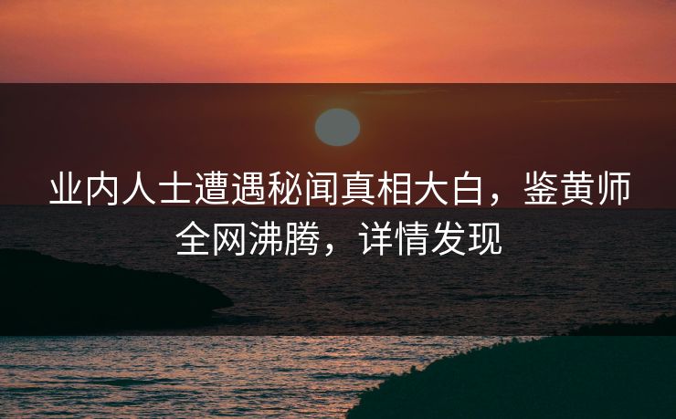 业内人士遭遇秘闻真相大白，鉴黄师全网沸腾，详情发现