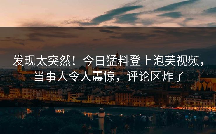 发现太突然！今日猛料登上泡芙视频，当事人令人震惊，评论区炸了